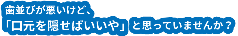 歯並びが悪いけど、「口元を隠せばいいや」と思っていませんか？